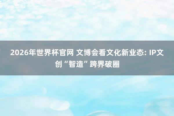 2026年世界杯官网 文博会看文化新业态: IP文创“智造”跨界破圈