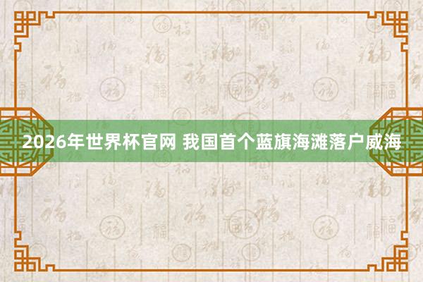 2026年世界杯官网 我国首个蓝旗海滩落户威海
