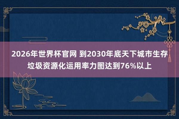 2026年世界杯官网 到2030年底天下城市生存垃圾资源化运用率力图达到76%以上