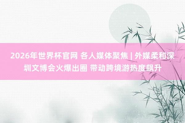 2026年世界杯官网 各人媒体聚焦 | 外媒柔和深圳文博会火爆出圈 带动跨境游热度飙升