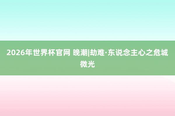 2026年世界杯官网 晚潮|劫难·东说念主心之危城微光