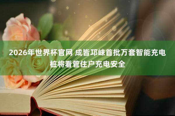 2026年世界杯官网 成皆邛崃首批万套智能充电桩将看管住户充电安全