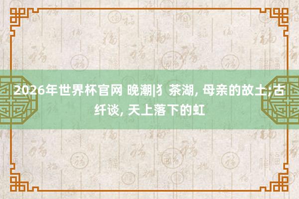 2026年世界杯官网 晚潮|犭茶湖， 母亲的故土;古纤谈， 天上落下的虹