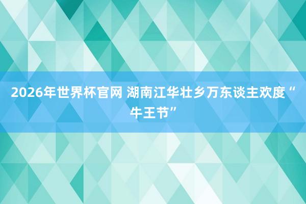 2026年世界杯官网 湖南江华壮乡万东谈主欢度“牛王节”