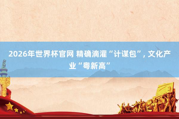 2026年世界杯官网 精确滴灌“计谋包”， 文化产业“粤新高”
