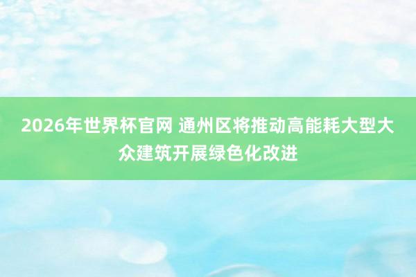 2026年世界杯官网 通州区将推动高能耗大型大众建筑开展绿色化改进