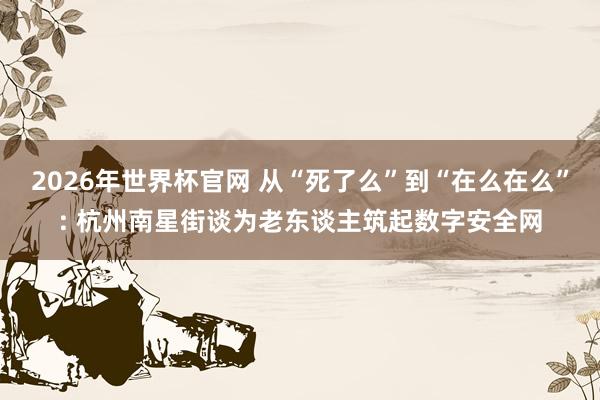2026年世界杯官网 从“死了么”到“在么在么”: 杭州南星街谈为老东谈主筑起数字安全网