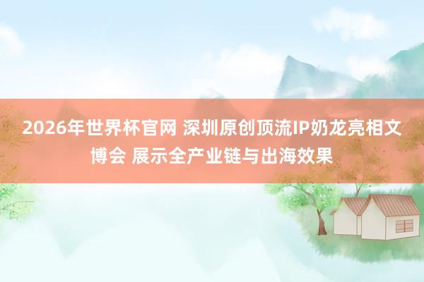 2026年世界杯官网 深圳原创顶流IP奶龙亮相文博会 展示全产业链与出海效果