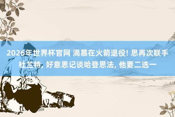 2026年世界杯官网 渴慕在火箭退役! 思再次联手杜兰特， 好意思记谈哈登思法， 他要二选一
