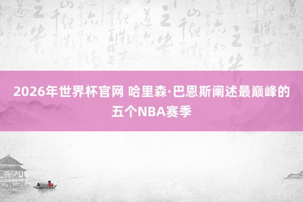 2026年世界杯官网 哈里森·巴恩斯阐述最巅峰的五个NBA赛季
