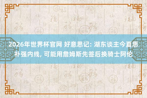 2026年世界杯官网 好意思记: 湖东谈主今夏思补强内线， 可能用詹姆斯先签后换骑士阿伦