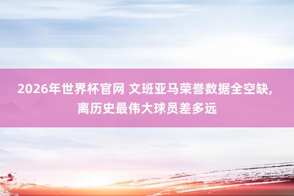 2026年世界杯官网 文班亚马荣誉数据全空缺， 离历史最伟大球员差多远