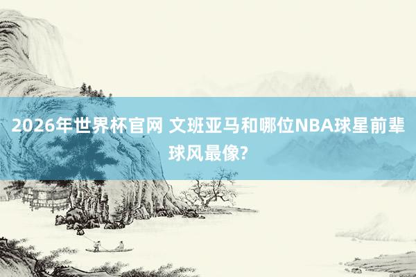 2026年世界杯官网 文班亚马和哪位NBA球星前辈球风最像?