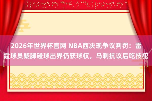 2026年世界杯官网 NBA西决现争议判罚：雷霆球员疑脚碰球出界仍获球权，马刺抗议后吃技犯
