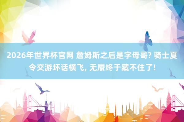 2026年世界杯官网 詹姆斯之后是字母哥? 骑士夏令交游坏话横飞， 无餍终于藏不住了!