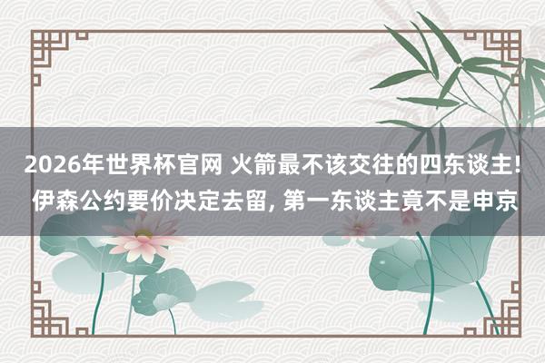 2026年世界杯官网 火箭最不该交往的四东谈主! 伊森公约要价决定去留， 第一东谈主竟不是申京