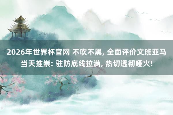 2026年世界杯官网 不吹不黑， 全面评价文班亚马当天推崇: 驻防底线拉满， 热切透彻哑火!