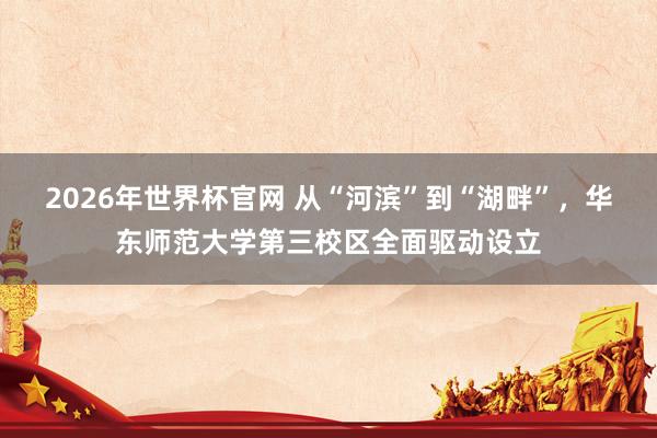 2026年世界杯官网 从“河滨”到“湖畔”，华东师范大学第三校区全面驱动设立