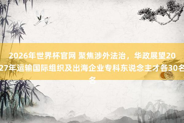 2026年世界杯官网 聚焦涉外法治，华政展望2027年运输国际组织及出海企业专科东说念主才各30名