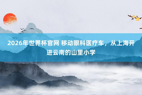 2026年世界杯官网 移动眼科医疗车，从上海开进云南的山里小学