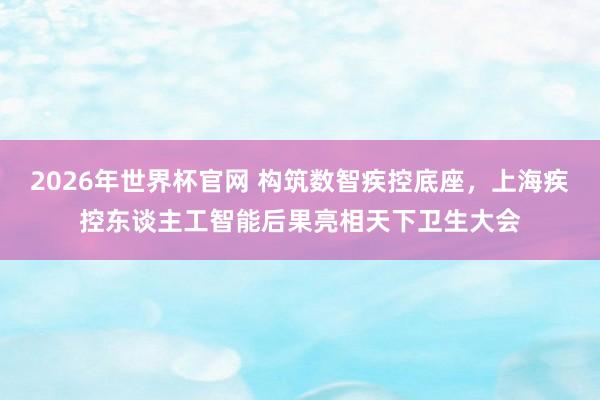 2026年世界杯官网 构筑数智疾控底座，上海疾控东谈主工智能后果亮相天下卫生大会