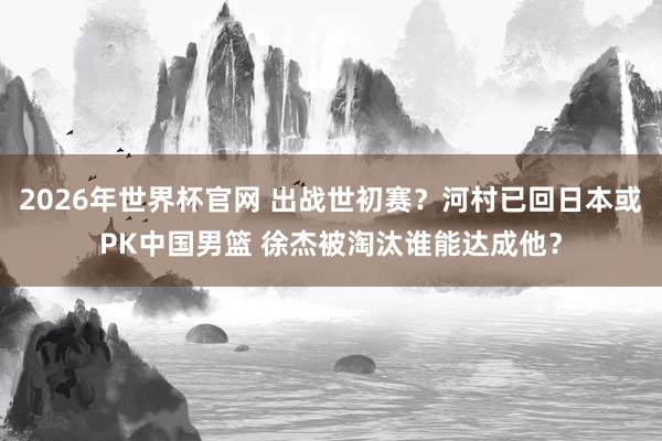 2026年世界杯官网 出战世初赛？河村已回日本或PK中国男篮 徐杰被淘汰谁能达成他？