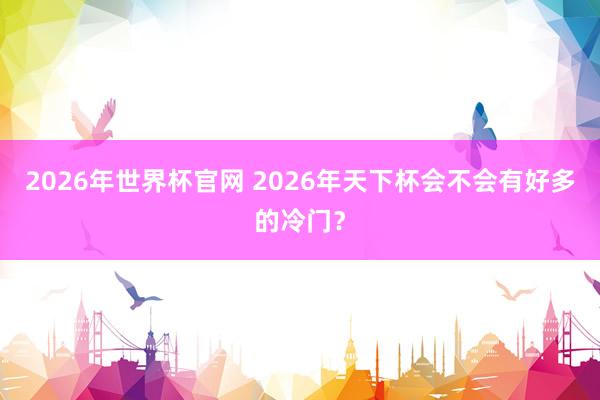 2026年世界杯官网 2026年天下杯会不会有好多的冷门？