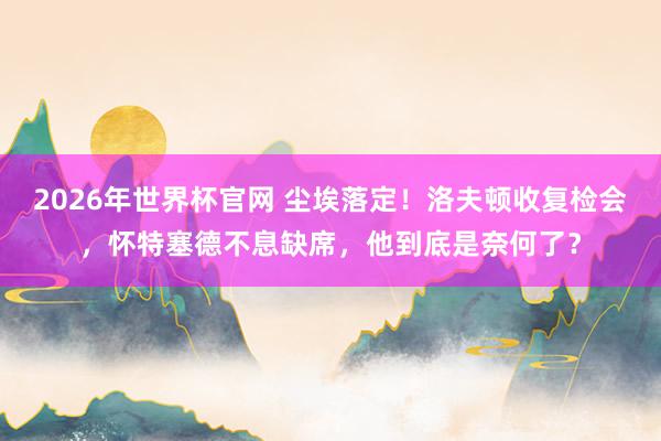 2026年世界杯官网 尘埃落定！洛夫顿收复检会，怀特塞德不息缺席，他到底是奈何了？