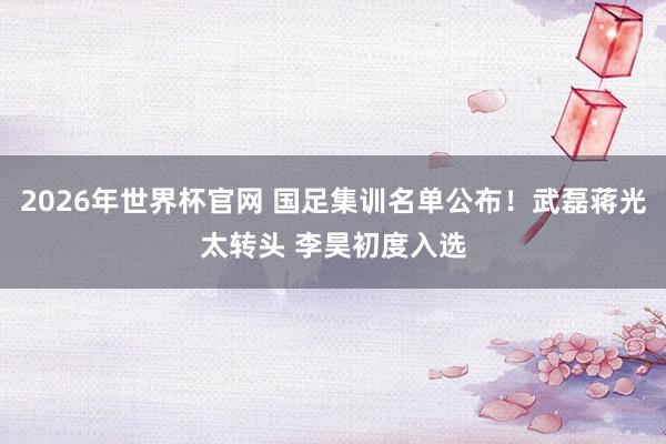 2026年世界杯官网 国足集训名单公布！武磊蒋光太转头 李昊初度入选