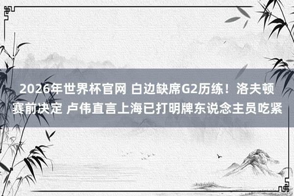 2026年世界杯官网 白边缺席G2历练！洛夫顿赛前决定 卢伟直言上海已打明牌东说念主员吃紧
