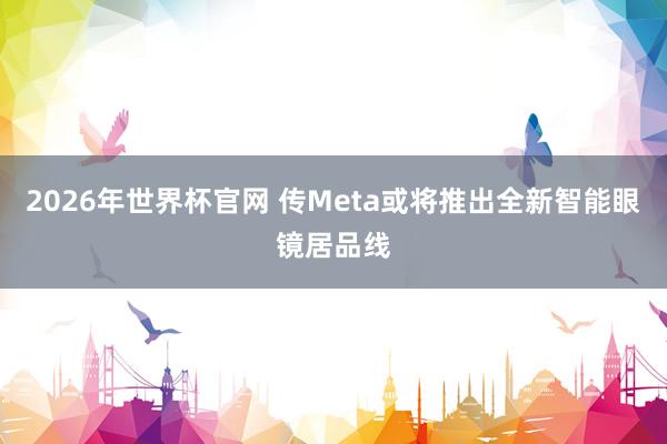 2026年世界杯官网 传Meta或将推出全新智能眼镜居品线