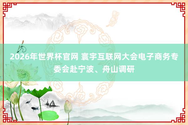 2026年世界杯官网 寰宇互联网大会电子商务专委会赴宁波、舟山调研