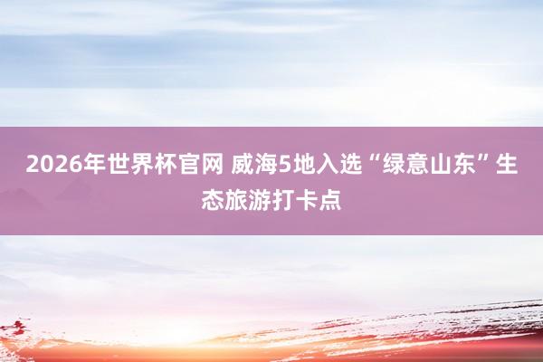 2026年世界杯官网 威海5地入选“绿意山东”生态旅游打卡点