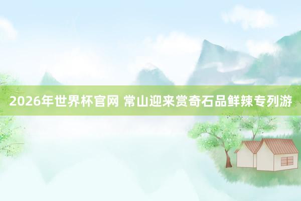 2026年世界杯官网 常山迎来赏奇石品鲜辣专列游