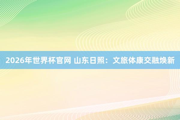 2026年世界杯官网 山东日照：文旅体康交融焕新