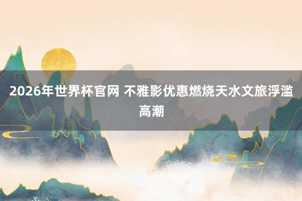 2026年世界杯官网 不雅影优惠燃烧天水文旅浮滥高潮