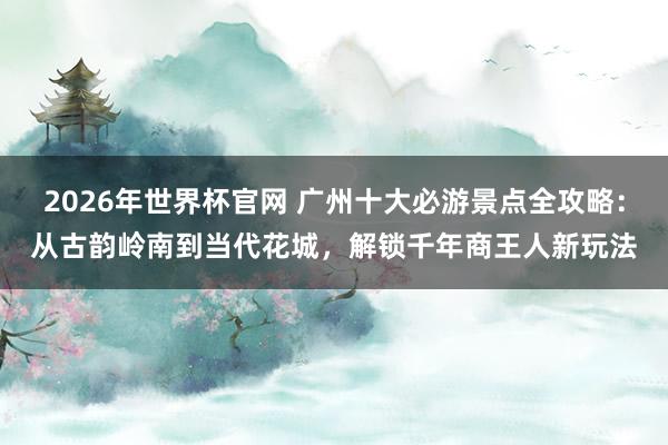 2026年世界杯官网 广州十大必游景点全攻略：从古韵岭南到当代花城，解锁千年商王人新玩法