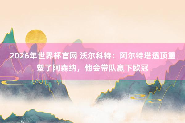2026年世界杯官网 沃尔科特：阿尔特塔透顶重塑了阿森纳，他会带队赢下欧冠