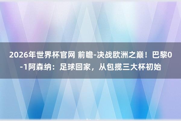 2026年世界杯官网 前瞻-决战欧洲之巅！巴黎0-1阿森纳：足球回家，从包揽三大杯初始