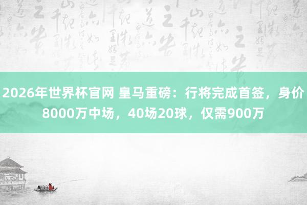 2026年世界杯官网 皇马重磅：行将完成首签，身价8000万中场，40场20球，仅需900万
