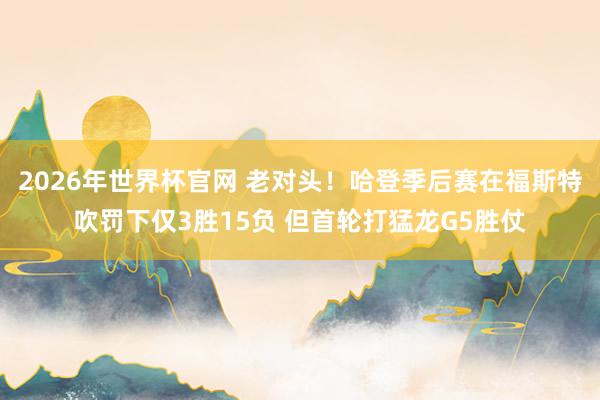 2026年世界杯官网 老对头！哈登季后赛在福斯特吹罚下仅3胜15负 但首轮打猛龙G5胜仗