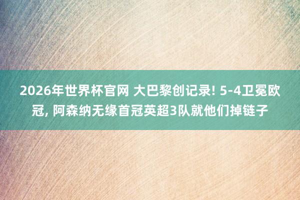 2026年世界杯官网 大巴黎创记录! 5-4卫冕欧冠, 阿森