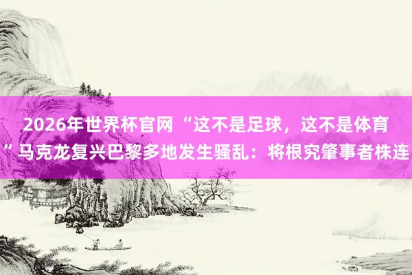 2026年世界杯官网 “这不是足球，这不是体育”马克龙复兴巴黎多地发生骚乱：将根究肇事者株连