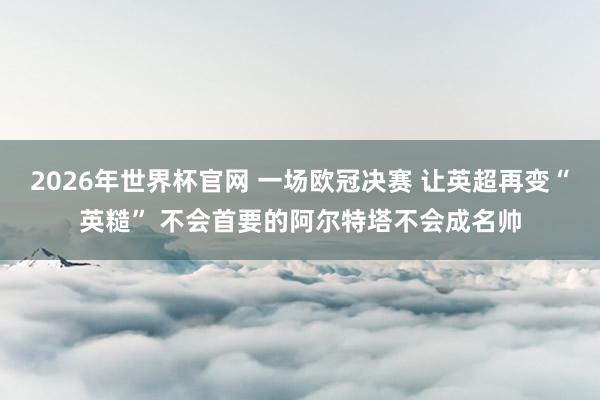 2026年世界杯官网 一场欧冠决赛 让英超再变“英糙” 不会首要的阿尔特塔不会成名帅