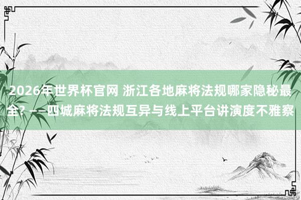 2026年世界杯官网 浙江各地麻将法规哪家隐秘最全? ——四城麻将法规互异与线上平台讲演度不雅察