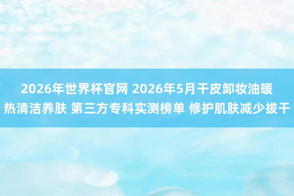 2026年世界杯官网 2026年5月干皮卸妆油暖热清洁养肤 第三方专科实测榜单 修护肌肤减少拔干