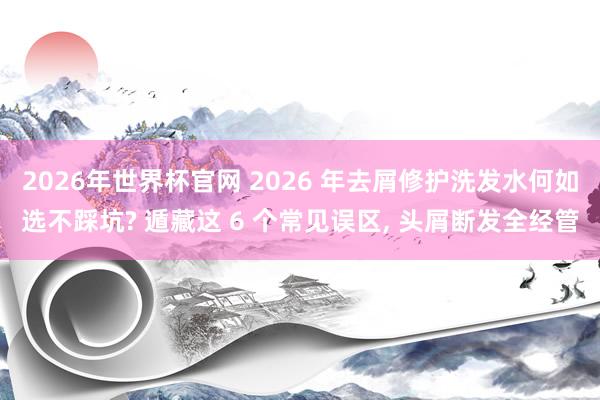 2026年世界杯官网 2026 年去屑修护洗发水何如选不踩坑? 遁藏这 6 个常见误区， 头屑断发全经管