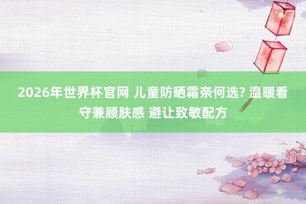 2026年世界杯官网 儿童防晒霜奈何选? 温暖看守兼顾肤感 避让致敏配方