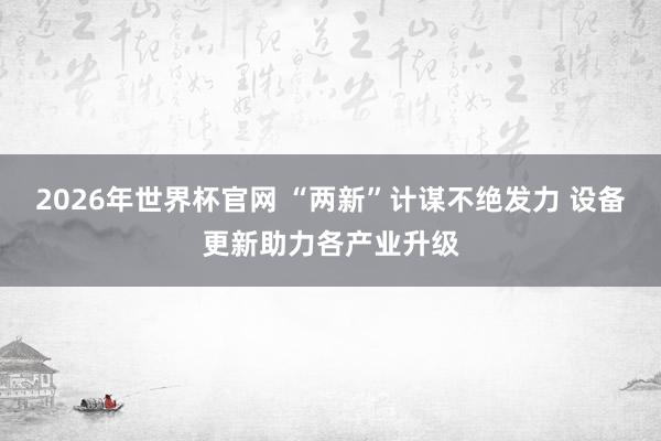 2026年世界杯官网 “两新”计谋不绝发力 设备更新助力各产业升级