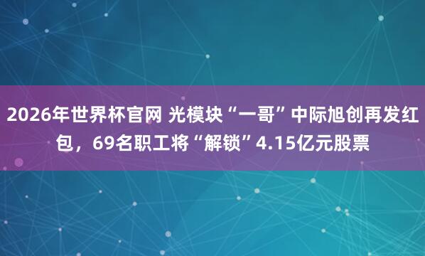 2026年世界杯官网 光模块“一哥”中际旭创再发红包，69名职工将“解锁”4.1